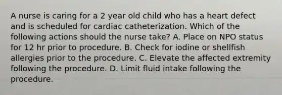 A nurse is caring for a 2 year old child who has a heart defect and is scheduled for cardiac catheterization. Which of the following actions should the nurse take? A. Place on NPO status for 12 hr prior to procedure. B. Check for iodine or shellfish allergies prior to the procedure. C. Elevate the affected extremity following the procedure. D. Limit fluid intake following the procedure.