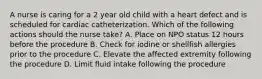 A nurse is caring for a 2 year old child with a heart defect and is scheduled for cardiac catheterization. Which of the following actions should the nurse take? A. Place on NPO status 12 hours before the procedure B. Check for iodine or shellfish allergies prior to the procedure C. Elevate the affected extremity following the procedure D. Limit fluid intake following the procedure