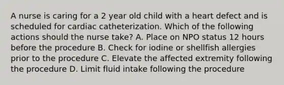 A nurse is caring for a 2 year old child with a heart defect and is scheduled for cardiac catheterization. Which of the following actions should the nurse take? A. Place on NPO status 12 hours before the procedure B. Check for iodine or shellfish allergies prior to the procedure C. Elevate the affected extremity following the procedure D. Limit fluid intake following the procedure