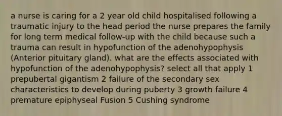 a nurse is caring for a 2 year old child hospitalised following a traumatic injury to the head period the nurse prepares the family for long term medical follow-up with the child because such a trauma can result in hypofunction of the adenohypophysis (Anterior pituitary gland). what are the effects associated with hypofunction of the adenohypophysis? select all that apply 1 prepubertal gigantism 2 failure of the secondary sex characteristics to develop during puberty 3 growth failure 4 premature epiphyseal Fusion 5 Cushing syndrome