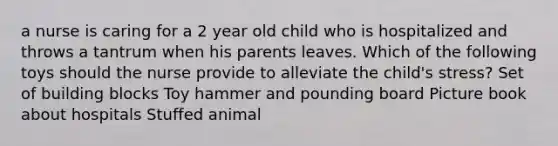 a nurse is caring for a 2 year old child who is hospitalized and throws a tantrum when his parents leaves. Which of the following toys should the nurse provide to alleviate the child's stress? Set of building blocks Toy hammer and pounding board Picture book about hospitals Stuffed animal