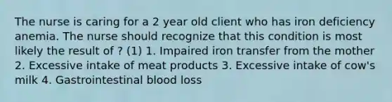 The nurse is caring for a 2 year old client who has iron deficiency anemia. The nurse should recognize that this condition is most likely the result of ? (1) 1. Impaired iron transfer from the mother 2. Excessive intake of meat products 3. Excessive intake of cow's milk 4. Gastrointestinal blood loss