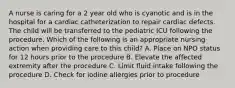 A nurse is caring for a 2 year old who is cyanotic and is in the hospital for a cardiac catheterization to repair cardiac defects. The child will be transferred to the pediatric ICU following the procedure. Which of the following is an appropriate nursing action when providing care to this child? A. Place on NPO status for 12 hours prior to the procedure B. Elevate the affected extremity after the procedure C. Limit fluid intake following the procedure D. Check for iodine allergies prior to procedure