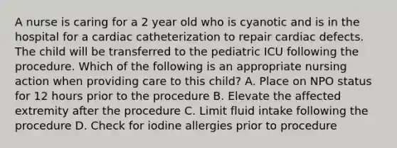 A nurse is caring for a 2 year old who is cyanotic and is in the hospital for a cardiac catheterization to repair cardiac defects. The child will be transferred to the pediatric ICU following the procedure. Which of the following is an appropriate nursing action when providing care to this child? A. Place on NPO status for 12 hours prior to the procedure B. Elevate the affected extremity after the procedure C. Limit fluid intake following the procedure D. Check for iodine allergies prior to procedure