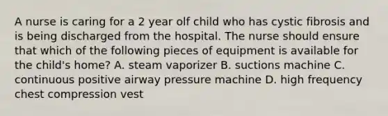 A nurse is caring for a 2 year olf child who has cystic fibrosis and is being discharged from the hospital. The nurse should ensure that which of the following pieces of equipment is available for the child's home? A. steam vaporizer B. suctions machine C. continuous positive airway pressure machine D. high frequency chest compression vest