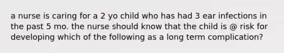 a nurse is caring for a 2 yo child who has had 3 ear infections in the past 5 mo. the nurse should know that the child is @ risk for developing which of the following as a long term complication?