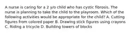 A nurse is caring for a 2 y/o child who has cystic fibrosis. The nurse is planning to take the child to the playroom. Which of the following activities would be appropriate for the child? A. Cutting figures from colored paper B. Drawing stick figures using crayons C. Riding a tricycle D. Building towers of blocks