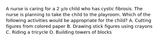 A nurse is caring for a 2 y/o child who has cystic fibrosis. The nurse is planning to take the child to the playroom. Which of the following activities would be appropriate for the child? A. Cutting figures from colored paper B. Drawing stick figures using crayons C. Riding a tricycle D. Building towers of blocks