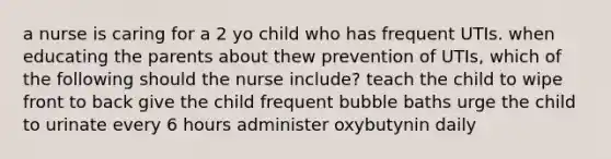 a nurse is caring for a 2 yo child who has frequent UTIs. when educating the parents about thew prevention of UTIs, which of the following should the nurse include? teach the child to wipe front to back give the child frequent bubble baths urge the child to urinate every 6 hours administer oxybutynin daily