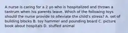 A nurse is caring for a 2 yo who is hospitalized and throws a tantrum when his parents leave. Which of the following toys should the nurse provide to alleviate the child's stress? A. set of building blocks B. toy hammer and pounding board C. picture book about hospitals D. stuffed animal