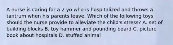 A nurse is caring for a 2 yo who is hospitalized and throws a tantrum when his parents leave. Which of the following toys should the nurse provide to alleviate the child's stress? A. set of building blocks B. toy hammer and pounding board C. picture book about hospitals D. stuffed animal