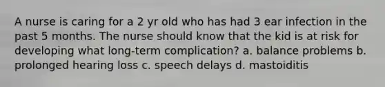 A nurse is caring for a 2 yr old who has had 3 ear infection in the past 5 months. The nurse should know that the kid is at risk for developing what long-term complication? a. balance problems b. prolonged hearing loss c. speech delays d. mastoiditis
