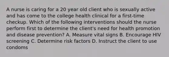 A nurse is caring for a 20 year old client who is sexually active and has come to the college health clinical for a first-time checkup. Which of the following interventions should the nurse perform first to determine the client's need for health promotion and disease prevention? A. Measure vital signs B. Encourage HIV screening C. Determine risk factors D. Instruct the client to use condoms