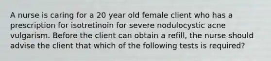 A nurse is caring for a 20 year old female client who has a prescription for isotretinoin for severe nodulocystic acne vulgarism. Before the client can obtain a refill, the nurse should advise the client that which of the following tests is required?