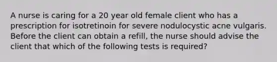 A nurse is caring for a 20 year old female client who has a prescription for isotretinoin for severe nodulocystic acne vulgaris. Before the client can obtain a refill, the nurse should advise the client that which of the following tests is required?