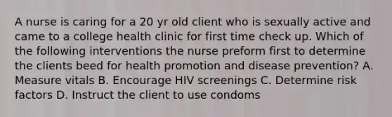 A nurse is caring for a 20 yr old client who is sexually active and came to a college health clinic for first time check up. Which of the following interventions the nurse preform first to determine the clients beed for health promotion and disease prevention? A. Measure vitals B. Encourage HIV screenings C. Determine risk factors D. Instruct the client to use condoms