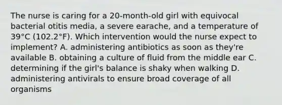 The nurse is caring for a 20-month-old girl with equivocal bacterial otitis media, a severe earache, and a temperature of 39°C (102.2°F). Which intervention would the nurse expect to implement? A. administering antibiotics as soon as they're available B. obtaining a culture of fluid from the middle ear C. determining if the girl's balance is shaky when walking D. administering antivirals to ensure broad coverage of all organisms