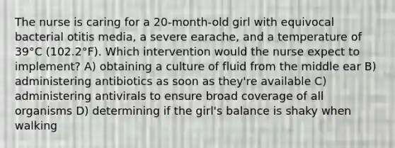 The nurse is caring for a 20-month-old girl with equivocal bacterial otitis media, a severe earache, and a temperature of 39°C (102.2°F). Which intervention would the nurse expect to implement? A) obtaining a culture of fluid from the middle ear B) administering antibiotics as soon as they're available C) administering antivirals to ensure broad coverage of all organisms D) determining if the girl's balance is shaky when walking