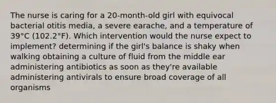 The nurse is caring for a 20-month-old girl with equivocal bacterial otitis media, a severe earache, and a temperature of 39°C (102.2°F). Which intervention would the nurse expect to implement? determining if the girl's balance is shaky when walking obtaining a culture of fluid from the middle ear administering antibiotics as soon as they're available administering antivirals to ensure broad coverage of all organisms