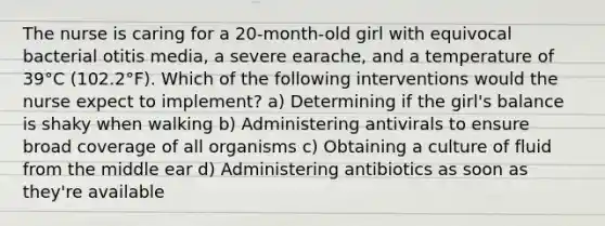 The nurse is caring for a 20-month-old girl with equivocal bacterial otitis media, a severe earache, and a temperature of 39°C (102.2°F). Which of the following interventions would the nurse expect to implement? a) Determining if the girl's balance is shaky when walking b) Administering antivirals to ensure broad coverage of all organisms c) Obtaining a culture of fluid from the middle ear d) Administering antibiotics as soon as they're available