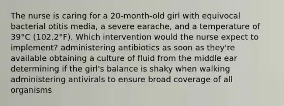 The nurse is caring for a 20-month-old girl with equivocal bacterial otitis media, a severe earache, and a temperature of 39°C (102.2°F). Which intervention would the nurse expect to implement? administering antibiotics as soon as they're available obtaining a culture of fluid from the middle ear determining if the girl's balance is shaky when walking administering antivirals to ensure broad coverage of all organisms