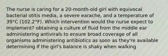 The nurse is caring for a 20-month-old girl with equivocal bacterial otitis media, a severe earache, and a temperature of 39°C (102.2°F). Which intervention would the nurse expect to implement? obtaining a culture of fluid from the middle ear administering antivirals to ensure broad coverage of all organisms administering antibiotics as soon as they're available determining if the girl's balance is shaky when walking