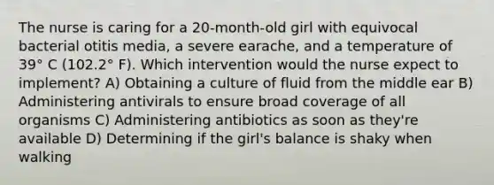 The nurse is caring for a 20-month-old girl with equivocal bacterial otitis media, a severe earache, and a temperature of 39° C (102.2° F). Which intervention would the nurse expect to implement? A) Obtaining a culture of fluid from the middle ear B) Administering antivirals to ensure broad coverage of all organisms C) Administering antibiotics as soon as they're available D) Determining if the girl's balance is shaky when walking