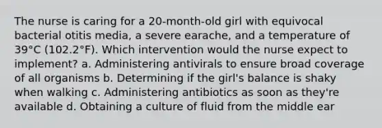 The nurse is caring for a 20-month-old girl with equivocal bacterial otitis media, a severe earache, and a temperature of 39°C (102.2°F). Which intervention would the nurse expect to implement? a. Administering antivirals to ensure broad coverage of all organisms b. Determining if the girl's balance is shaky when walking c. Administering antibiotics as soon as they're available d. Obtaining a culture of fluid from the middle ear