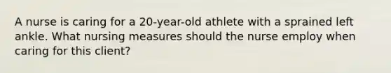 A nurse is caring for a 20-year-old athlete with a sprained left ankle. What nursing measures should the nurse employ when caring for this client?