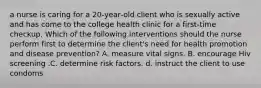 a nurse is caring for a 20‑year‑old client who is sexually active and has come to the college health clinic for a first‑time checkup. Which of the following interventions should the nurse perform first to determine the client's need for health promotion and disease prevention? A. measure vital signs. B. encourage Hiv screening .C. determine risk factors. d. instruct the client to use condoms