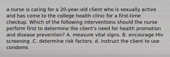 a nurse is caring for a 20‑year‑old client who is sexually active and has come to the college health clinic for a first‑time checkup. Which of the following interventions should the nurse perform first to determine the client's need for health promotion and disease prevention? A. measure vital signs. B. encourage Hiv screening .C. determine risk factors. d. instruct the client to use condoms