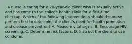 . A nurse is caring for a 20‑year‑old client who is sexually active and has come to the college health clinic for a first‑time checkup. Which of the following interventions should the nurse perform first to determine the client's need for health promotion and disease prevention? A. Measure vital signs. B. Encourage HIV screening. C. Determine risk factors. D. Instruct the client to use condoms.