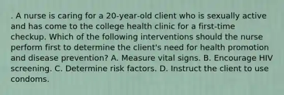 . A nurse is caring for a 20‑year‑old client who is sexually active and has come to the college health clinic for a first‑time checkup. Which of the following interventions should the nurse perform first to determine the client's need for health promotion and disease prevention? A. Measure vital signs. B. Encourage HIV screening. C. Determine risk factors. D. Instruct the client to use condoms.