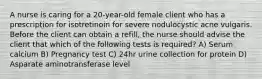 A nurse is caring for a 20-year-old female client who has a prescription for isotretinoin for severe nodulocystic acne vulgaris. Before the client can obtain a refill, the nurse should advise the client that which of the following tests is required? A) Serum calcium B) Pregnancy test C) 24hr urine collection for protein D) Asparate aminotransferase level