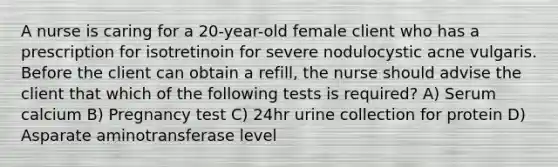 A nurse is caring for a 20-year-old female client who has a prescription for isotretinoin for severe nodulocystic acne vulgaris. Before the client can obtain a refill, the nurse should advise the client that which of the following tests is required? A) Serum calcium B) Pregnancy test C) 24hr urine collection for protein D) Asparate aminotransferase level