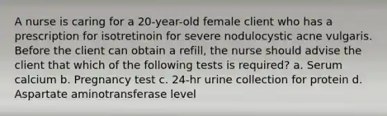 A nurse is caring for a 20-year-old female client who has a prescription for isotretinoin for severe nodulocystic acne vulgaris. Before the client can obtain a refill, the nurse should advise the client that which of the following tests is required? a. Serum calcium b. Pregnancy test c. 24-hr urine collection for protein d. Aspartate aminotransferase level