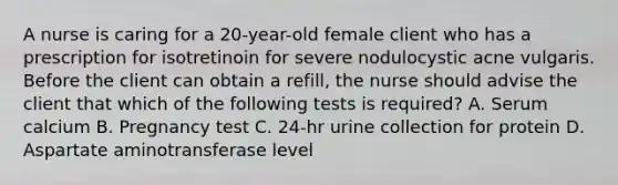 A nurse is caring for a 20-year-old female client who has a prescription for isotretinoin for severe nodulocystic acne vulgaris. Before the client can obtain a refill, the nurse should advise the client that which of the following tests is required? A. Serum calcium B. Pregnancy test C. 24-hr urine collection for protein D. Aspartate aminotransferase level