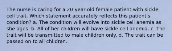 The nurse is caring for a 20-year-old female patient with sickle cell trait. Which statement accurately reflects this patient's condition? a. The condition will evolve into sickle cell anemia as she ages. b. All of her children will have sickle cell anemia. c. The trait will be transmitted to male children only. d. The trait can be passed on to all children.