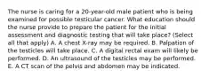 The nurse is caring for a 20-year-old male patient who is being examined for possible testicular cancer. What education should the nurse provide to prepare the patient for the initial assessment and diagnostic testing that will take place? (Select all that apply) A. A chest X-ray may be required. B. Palpation of the testicles will take place. C. A digital rectal exam will likely be performed. D. An ultrasound of the testicles may be performed. E. A CT scan of the pelvis and abdomen may be indicated.