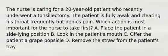 The nurse is caring for a 20-year-old patient who recently underwent a tonsillectomy. The patient is fully awak and clearing his throat frequently but denies pain. Which action is most important for the nurse to take first? A. Place the patient in a side-lying position B. Look in the patient's mouth C. Offer the patient a grape popsicle D. Remove the straw from the patient's tray