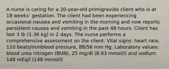 A nurse is caring for a 20-year-old primigravida client who is at 18 weeks' gestation. The client had been experiencing occasional nausea and vomiting in the morning and now reports persistent nausea and vomiting in the past 48 hours. Client has lost 3 lb (1.36 kg) in 2 days. The nurse performs a comprehensive assessment on the client. Vital signs: heart rate, 110 beats/minblood pressure, 88/56 mm Hg. Laboratory values: blood urea nitrogen (BUN), 25 mg/dl (8.93 mmol/l) and sodium 148 mEq/l (148 mmol/l)