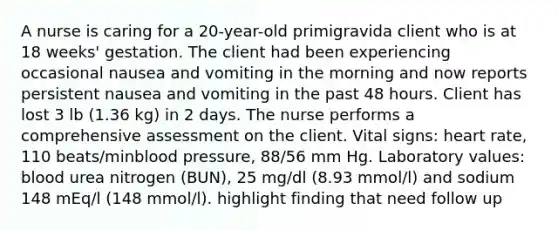 A nurse is caring for a 20-year-old primigravida client who is at 18 weeks' gestation. The client had been experiencing occasional nausea and vomiting in the morning and now reports persistent nausea and vomiting in the past 48 hours. Client has lost 3 lb (1.36 kg) in 2 days. The nurse performs a comprehensive assessment on the client. Vital signs: heart rate, 110 beats/minblood pressure, 88/56 mm Hg. Laboratory values: blood urea nitrogen (BUN), 25 mg/dl (8.93 mmol/l) and sodium 148 mEq/l (148 mmol/l). highlight finding that need follow up