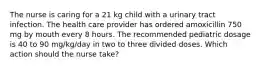 The nurse is caring for a 21 kg child with a urinary tract infection. The health care provider has ordered amoxicillin 750 mg by mouth every 8 hours. The recommended pediatric dosage is 40 to 90 mg/kg/day in two to three divided doses. Which action should the nurse take?