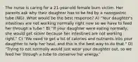 The nurse is caring for a 21-year-old female burn victim. Her parents ask why their daughter has to be fed by a nasogastric tube (NG). What would be the best response? A) "Your daughter's intestines are not working normally right now so we have to feed her through a tube." B) "If your daughter were eating normally, she would get sicker because her intestines are not working right." C) "We need to get a lot of calories and nutrients into your daughter to help her heal, and this is the best way to do that." D) "Trying to eat normally would just wear your daughter out, so we feed her through a tube to conserve her energy."