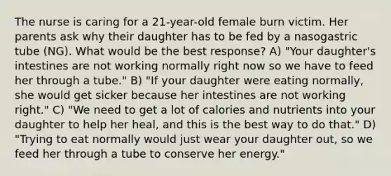 The nurse is caring for a 21-year-old female burn victim. Her parents ask why their daughter has to be fed by a nasogastric tube (NG). What would be the best response? A) "Your daughter's intestines are not working normally right now so we have to feed her through a tube." B) "If your daughter were eating normally, she would get sicker because her intestines are not working right." C) "We need to get a lot of calories and nutrients into your daughter to help her heal, and this is the best way to do that." D) "Trying to eat normally would just wear your daughter out, so we feed her through a tube to conserve her energy."