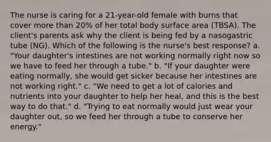 The nurse is caring for a 21-year-old female with burns that cover more than 20% of her total body surface area (TBSA). The client's parents ask why the client is being fed by a nasogastric tube (NG). Which of the following is the nurse's best response? a. "Your daughter's intestines are not working normally right now so we have to feed her through a tube." b. "If your daughter were eating normally, she would get sicker because her intestines are not working right." c. "We need to get a lot of calories and nutrients into your daughter to help her heal, and this is the best way to do that." d. "Trying to eat normally would just wear your daughter out, so we feed her through a tube to conserve her energy."