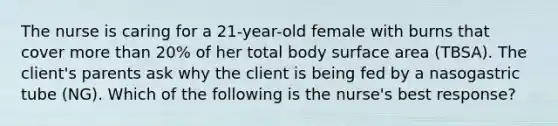 The nurse is caring for a 21-year-old female with burns that cover more than 20% of her total body surface area (TBSA). The client's parents ask why the client is being fed by a nasogastric tube (NG). Which of the following is the nurse's best response?