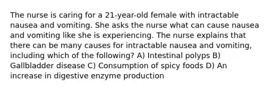 The nurse is caring for a 21-year-old female with intractable nausea and vomiting. She asks the nurse what can cause nausea and vomiting like she is experiencing. The nurse explains that there can be many causes for intractable nausea and vomiting, including which of the following? A) Intestinal polyps B) Gallbladder disease C) Consumption of spicy foods D) An increase in digestive enzyme production