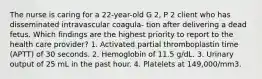 The nurse is caring for a 22-year-old G 2, P 2 client who has disseminated intravascular coagula- tion after delivering a dead fetus. Which findings are the highest priority to report to the health care provider? 1. Activated partial thromboplastin time (APTT) of 30 seconds. 2. Hemoglobin of 11.5 g/dL. 3. Urinary output of 25 mL in the past hour. 4. Platelets at 149,000/mm3.