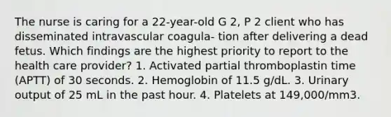 The nurse is caring for a 22-year-old G 2, P 2 client who has disseminated intravascular coagula- tion after delivering a dead fetus. Which findings are the highest priority to report to the health care provider? 1. Activated partial thromboplastin time (APTT) of 30 seconds. 2. Hemoglobin of 11.5 g/dL. 3. Urinary output of 25 mL in the past hour. 4. Platelets at 149,000/mm3.